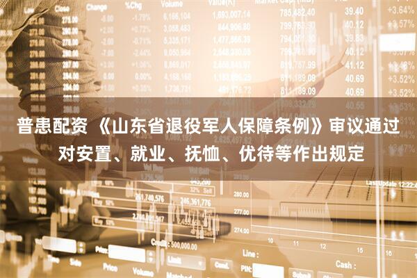 普患配资 《山东省退役军人保障条例》审议通过 对安置、就业、抚恤、优待等作出规定