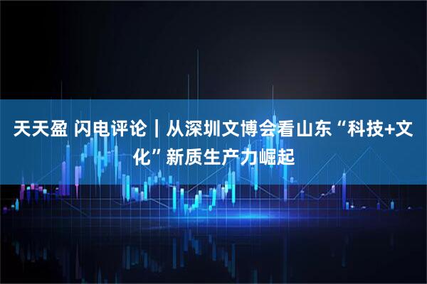 天天盈 闪电评论｜从深圳文博会看山东“科技+文化”新质生产力崛起