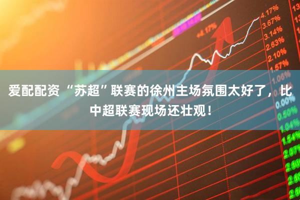 爱配配资 “苏超”联赛的徐州主场氛围太好了，比中超联赛现场还壮观！
