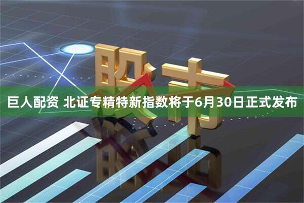 巨人配资 北证专精特新指数将于6月30日正式发布