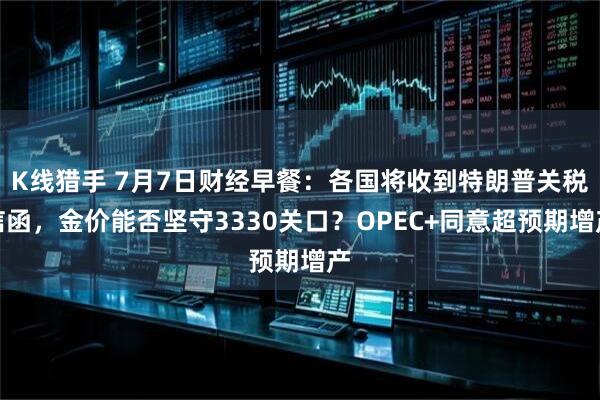 K线猎手 7月7日财经早餐：各国将收到特朗普关税信函，金价能否坚守3330关口？OPEC+同意超预期增产