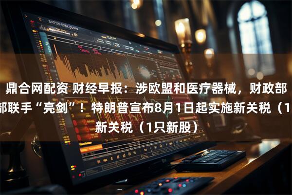 鼎合网配资 财经早报：涉欧盟和医疗器械，财政部、商务部联手“亮剑”！特朗普宣布8月1日起实施新关税（1只新股）