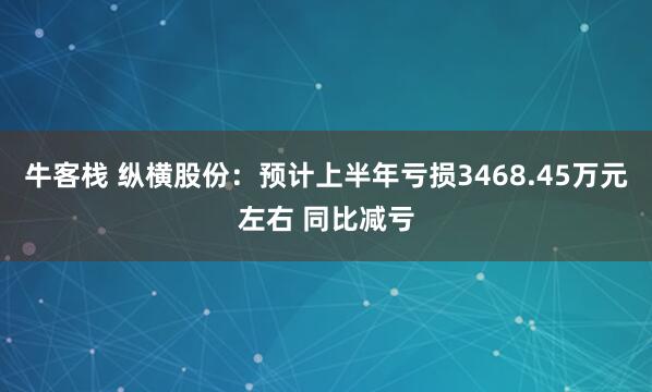 牛客栈 纵横股份：预计上半年亏损3468.45万元左右 同比减亏