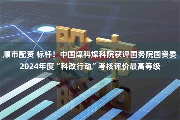 顺市配资 标杆！中国煤科煤科院获评国务院国资委2024年度“科改行动”考核评价最高等级