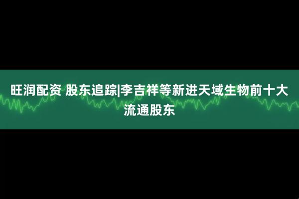 旺润配资 股东追踪|李吉祥等新进天域生物前十大流通股东