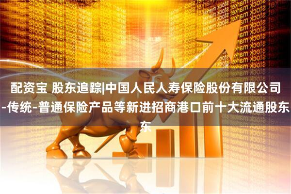 配资宝 股东追踪|中国人民人寿保险股份有限公司-传统-普通保险产品等新进招商港口前十大流通股东