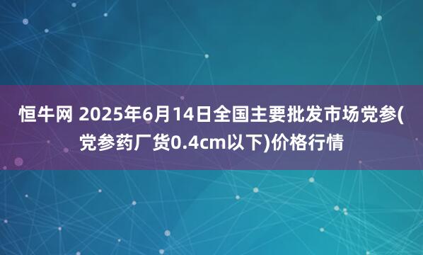 恒牛网 2025年6月14日全国主要批发市场党参(党参药厂货0.4cm以下)价格行情