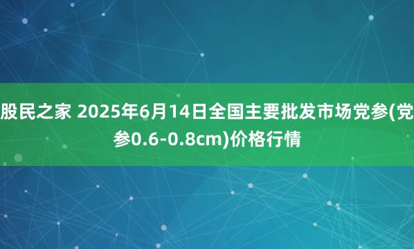股民之家 2025年6月14日全国主要批发市场党参(党参0.6-0.8cm)价格行情