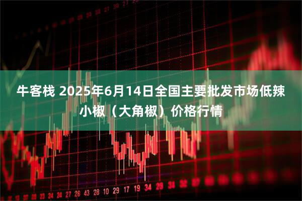 牛客栈 2025年6月14日全国主要批发市场低辣小椒（大角椒）价格行情