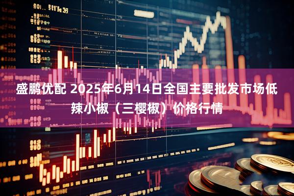 盛鹏优配 2025年6月14日全国主要批发市场低辣小椒（三樱椒）价格行情